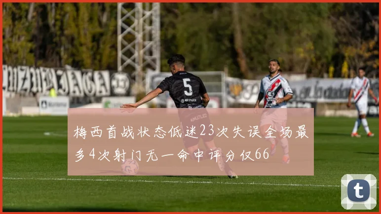梅西首战状态低迷23次失误全场最多4次射门无一命中评分仅66