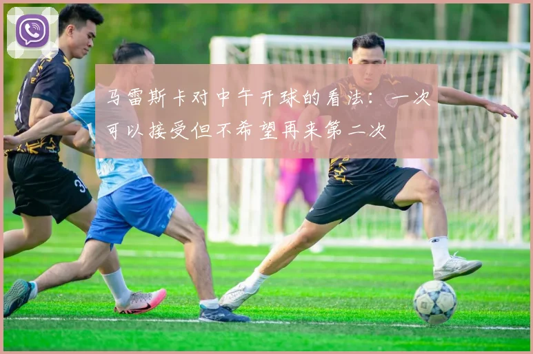 马雷斯卡对中午开球的看法：一次可以接受但不希望再来第二次