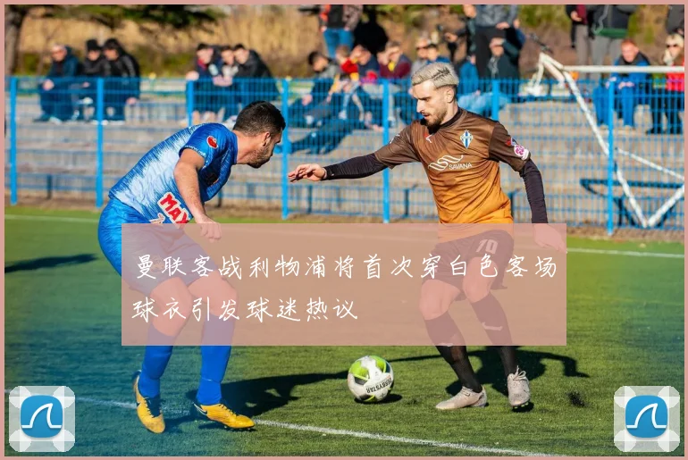 曼联客战利物浦将首次穿白色客场球衣引发球迷热议