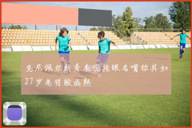 克尼佩尔新秀表现抢眼名嘴称其如27岁老将般成熟