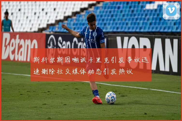 斯科尔斯因嘲讽卡里克引发争议迅速删除社交媒体动态引发热议