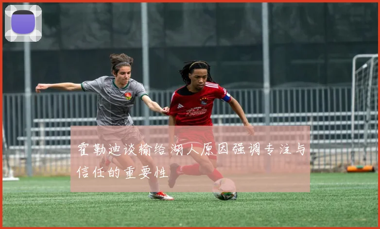 霍勒迪谈输给湖人原因强调专注与信任的重要性