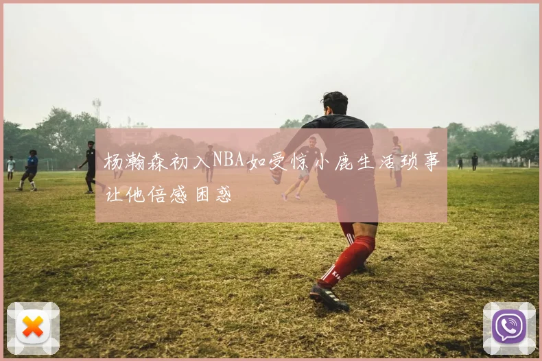 杨瀚森初入NBA如受惊小鹿生活琐事让他倍感困惑