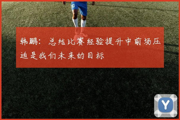 韩鹏：总结比赛经验提升中前场压迫是我们未来的目标