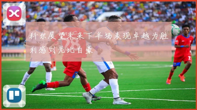 科尔展望未来下半场表现卓越为胜利感到无比自豪
