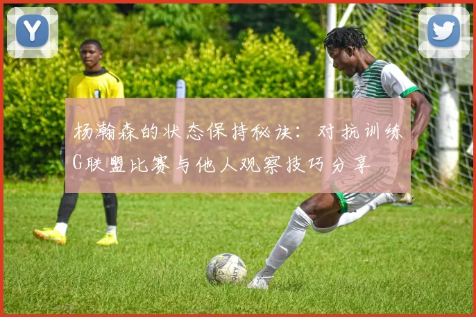 杨瀚森的状态保持秘诀：对抗训练G联盟比赛与他人观察技巧分享