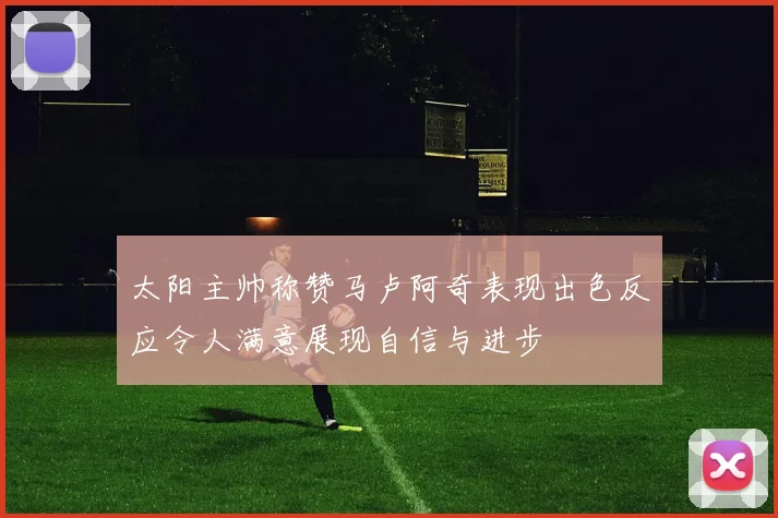 太阳主帅称赞马卢阿奇表现出色反应令人满意展现自信与进步