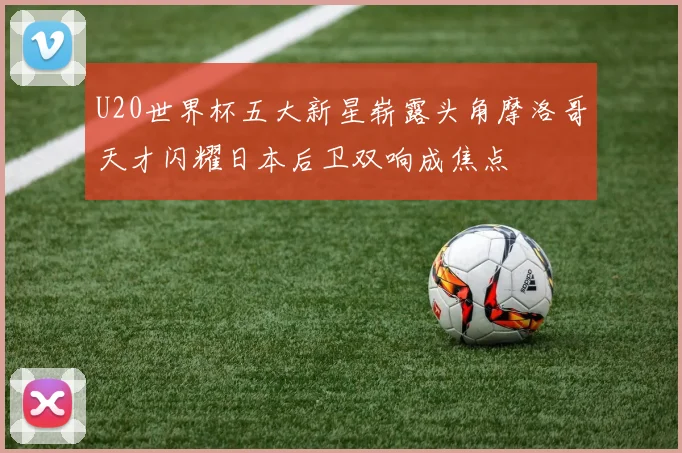 U20世界杯五大新星崭露头角摩洛哥天才闪耀日本后卫双响成焦点