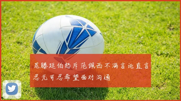 昆滕廷伯怒斥范佩西不满言论直言忍无可忍希望面对沟通