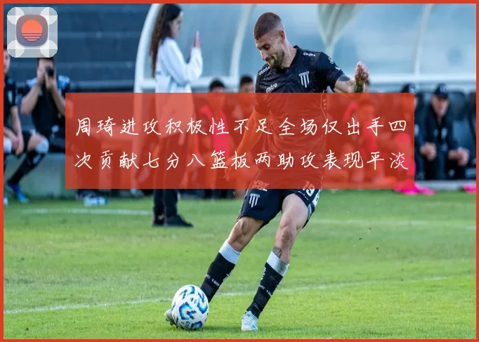 周琦进攻积极性不足全场仅出手四次贡献七分八篮板两助攻表现平淡