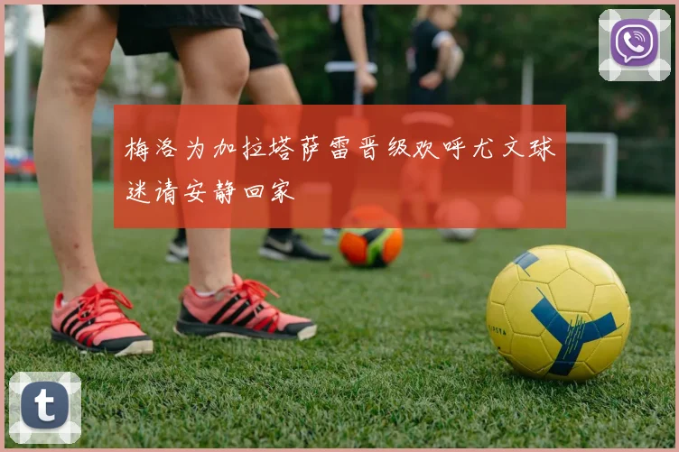 梅洛为加拉塔萨雷晋级欢呼尤文球迷请安静回家