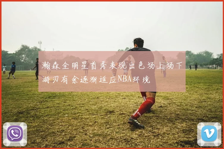 瀚森全明星首秀表现出色场上场下游刃有余逐渐适应NBA环境