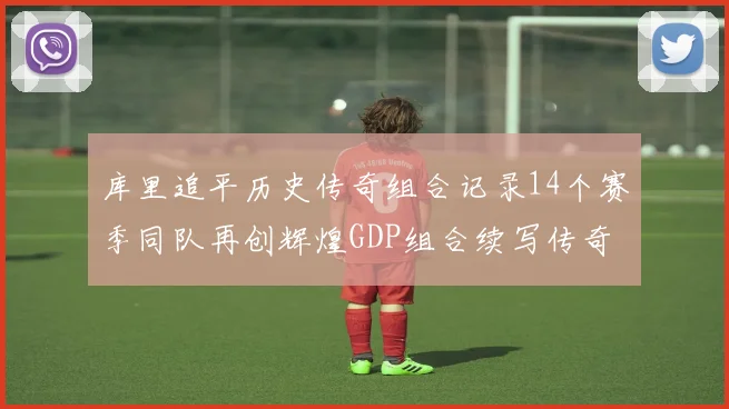 库里追平历史传奇组合记录14个赛季同队再创辉煌GDP组合续写传奇
