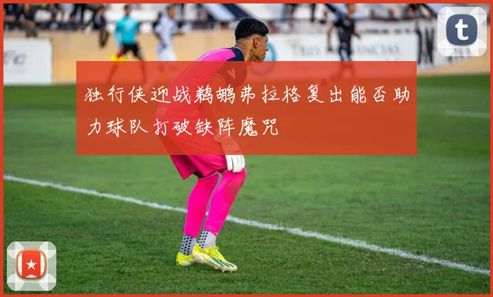 独行侠迎战鹈鹕弗拉格复出能否助力球队打破缺阵魔咒