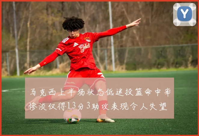 马克西上半场状态低迷投篮命中率惨淡仅得13分3助攻表现令人失望