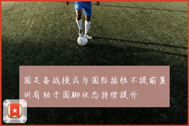 国足备战模式与国际接轨不提前集训有助于国脚状态持续提升
