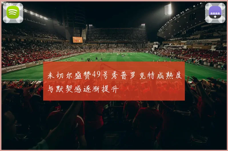 米切尔盛赞49号秀普罗克特成熟度与默契感逐渐提升