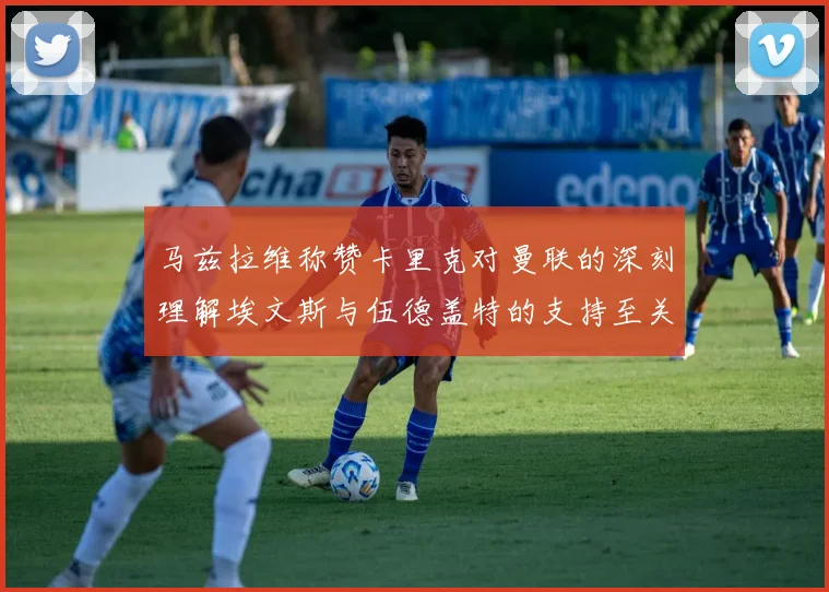 马兹拉维称赞卡里克对曼联的深刻理解埃文斯与伍德盖特的支持至关重要