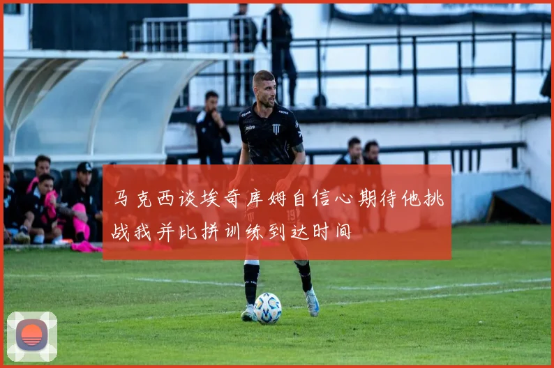 马克西谈埃奇库姆自信心期待他挑战我并比拼训练到达时间