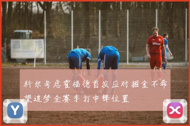 科尔考虑霍福德首发应对掘金不希望追梦全赛季打中锋位置