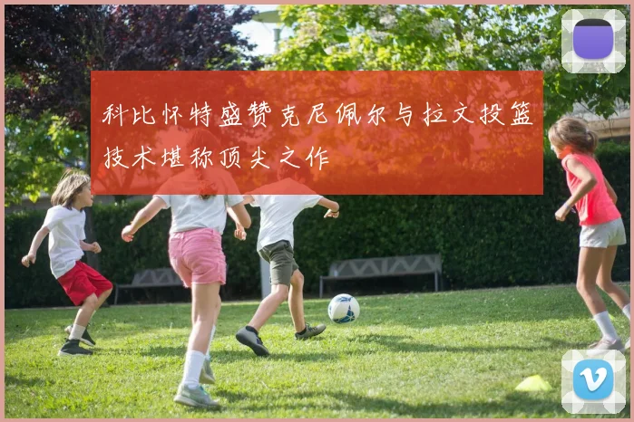 科比怀特盛赞克尼佩尔与拉文投篮技术堪称顶尖之作