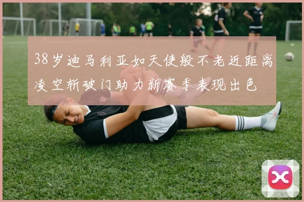 38岁迪马利亚如天使般不老近距离凌空斩破门助力新赛季表现出色