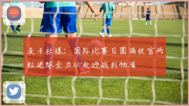 麦卡社媒：国际比赛日圆满收官两粒进球全力以赴迎战利物浦