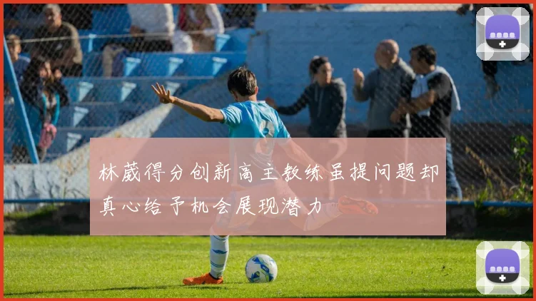 林葳得分创新高主教练虽提问题却真心给予机会展现潜力