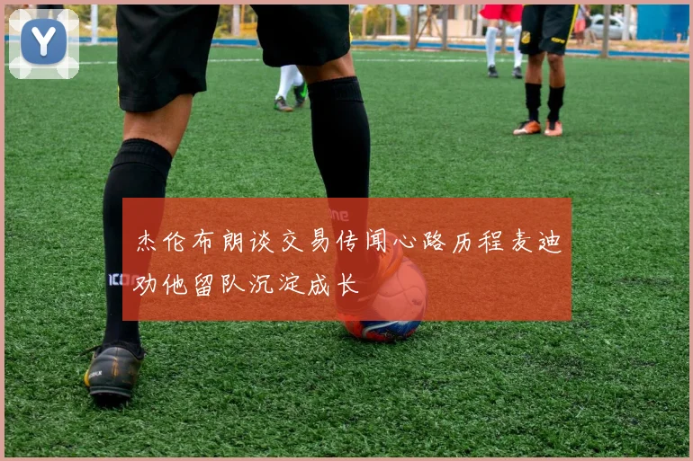 杰伦布朗谈交易传闻心路历程麦迪劝他留队沉淀成长