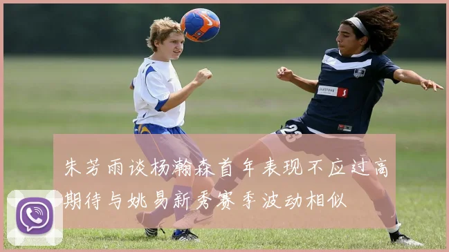 朱芳雨谈杨瀚森首年表现不应过高期待与姚易新秀赛季波动相似
